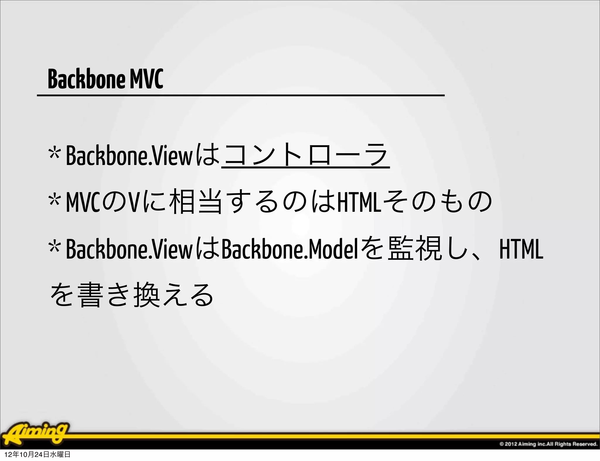 Backbone MVC

       * Backbone.Viewはコントローラ
       * MVCのVに相当するのはHTMLそのもの
       * Backbone.ViewはBackbone.Modelを監視し、HTML
       を書き換える




12年10月24日水曜日
 