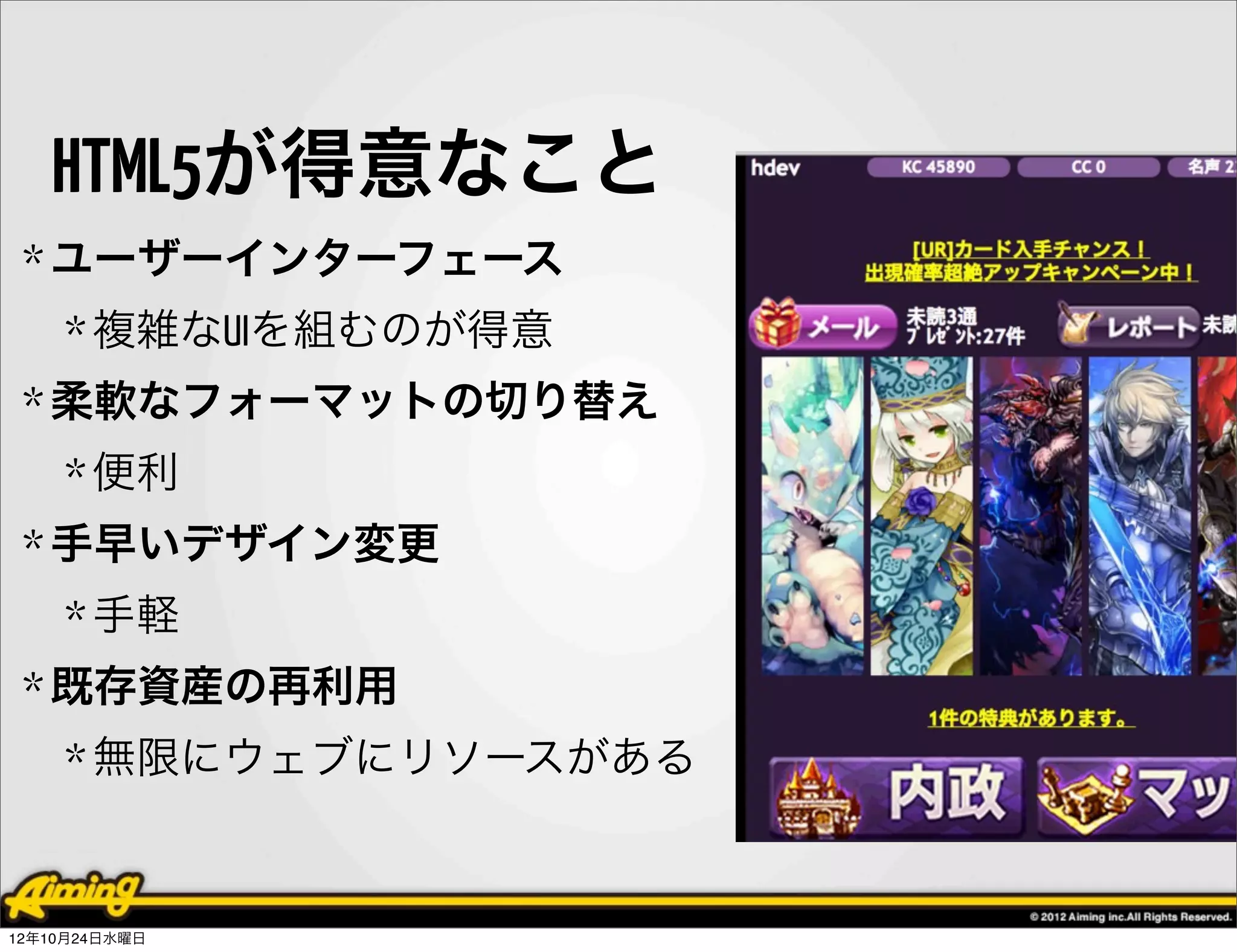 HTML5が得意なこと
 * ユーザーインターフェース
    * 複雑なUIを組むのが得意
 * 柔軟なフォーマットの切り替え
    * 便利
 * 手早いデザイン変更
    * 手軽
 * 既存資産の再利用
    * 無限にウェブにリソースがある


12年10月24日水曜日
 