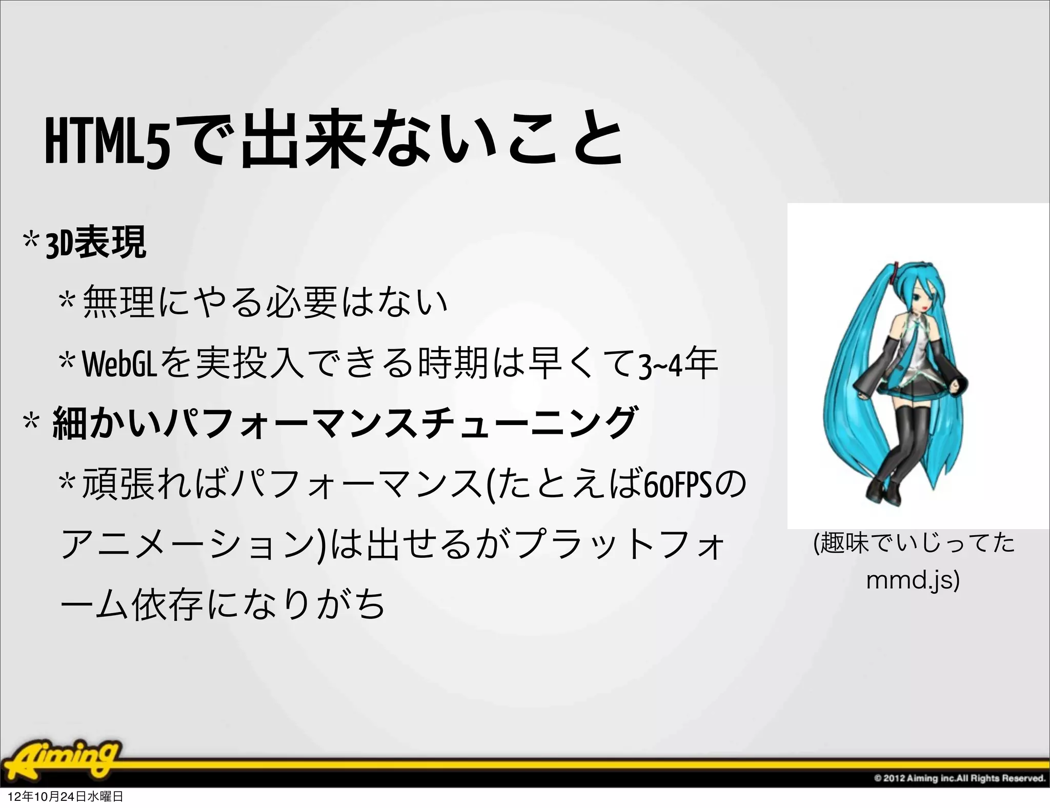HTML5で出来ないこと
 * 3D表現
     * 無理にやる必要はない
     * WebGLを実投入できる時期は早くて3~4年
 * 細かいパフォーマンスチューニング
     * 頑張ればパフォーマンス(たとえば60FPSの
     アニメーション)は出せるがプラットフォ        (趣味でいじってた
                                   mmd.js)
     ーム依存になりがち



12年10月24日水曜日
 