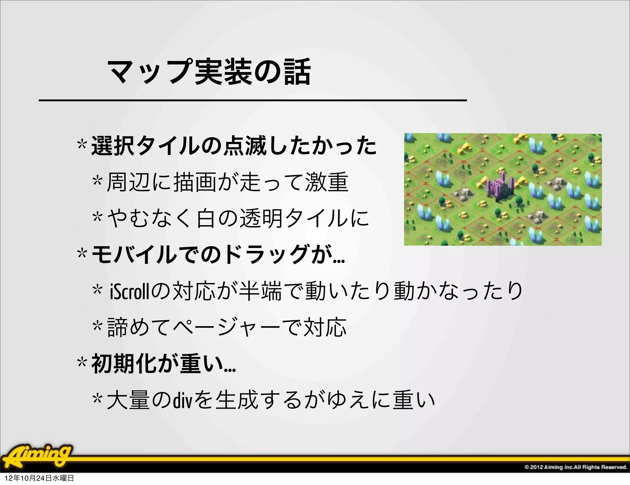 マップ実装の話

               * 選択タイルの点滅したかった
               * 周辺に描画が走って激重
               * やむなく白の透明タイルに
               * モバイルでのドラッグが…
               * iScrollの対応が半端で動いたり動かなったり
               * 諦めてページャーで対応
               * 初期化が重い…
               * 大量のdivを生成するがゆえに重い


12年10月24日水曜日
 