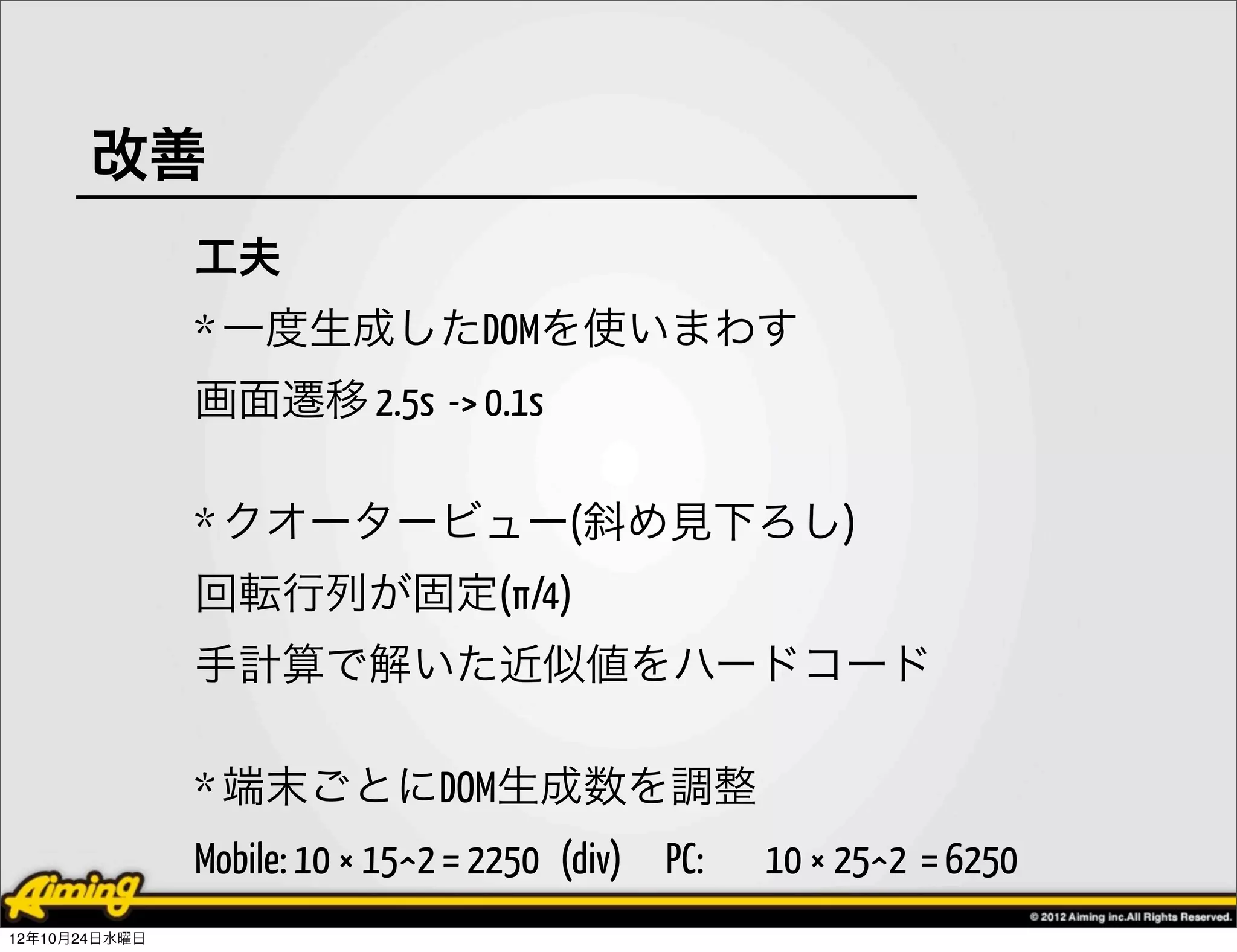 改善
               工夫
               * 一度生成したDOMを使いまわす
               画面遷移 2.5s -> 0.1s

               * クオータービュー(斜め見下ろし)
               回転行列が固定(π/4)
               手計算で解いた近似値をハードコード

               * 端末ごとにDOM生成数を調整
               Mobile: 10 × 15^2 = 2250 (div) PC:   10 × 25^2 = 6250
12年10月24日水曜日
 