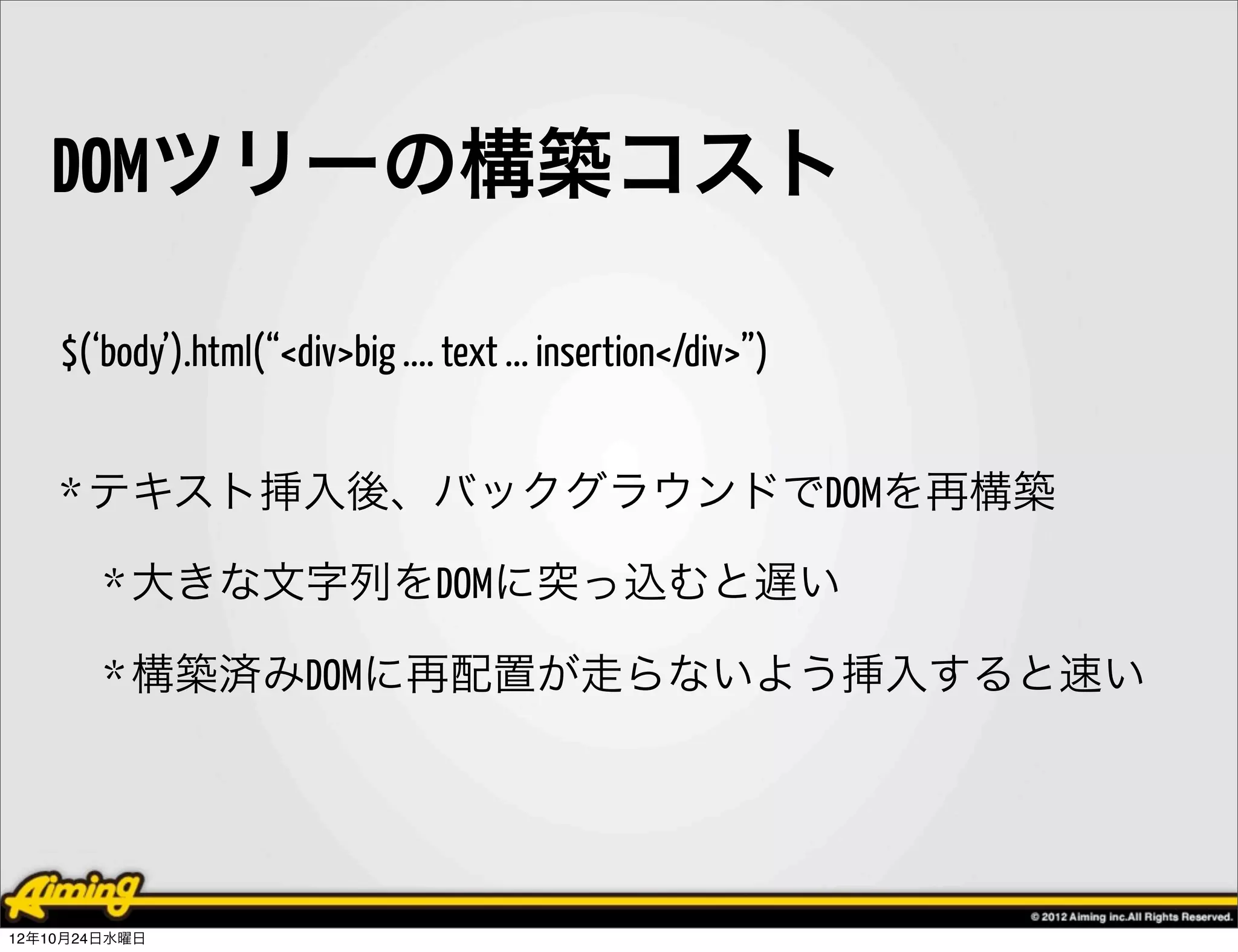 DOMツリーの構築コスト

    $(‘body’).html(“<div>big .... text ... insertion</div>”)


    * テキスト挿入後、バックグラウンドでDOMを再構築

        * 大きな文字列をDOMに突っ込むと遅い

        * 構築済みDOMに再配置が走らないよう挿入すると速い




12年10月24日水曜日
 