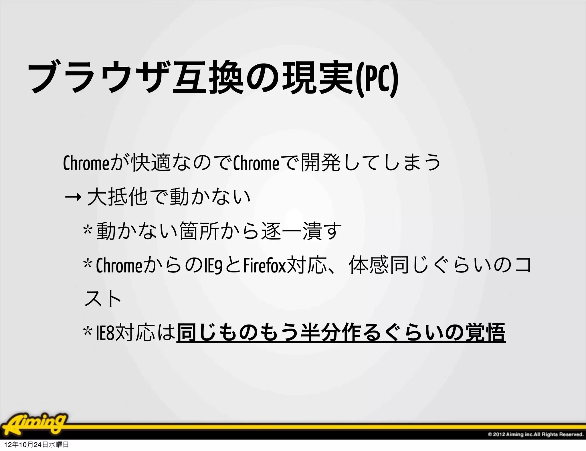 ブラウザ互換の現実(PC)

          Chromeが快適なのでChromeで開発してしまう
          → 大抵他で動かない
               * 動かない箇所から逐一潰す
               * ChromeからのIE9とFirefox対応、体感同じぐらいのコ
               スト
               * IE8対応は同じものもう半分作るぐらいの覚悟




12年10月24日水曜日
 