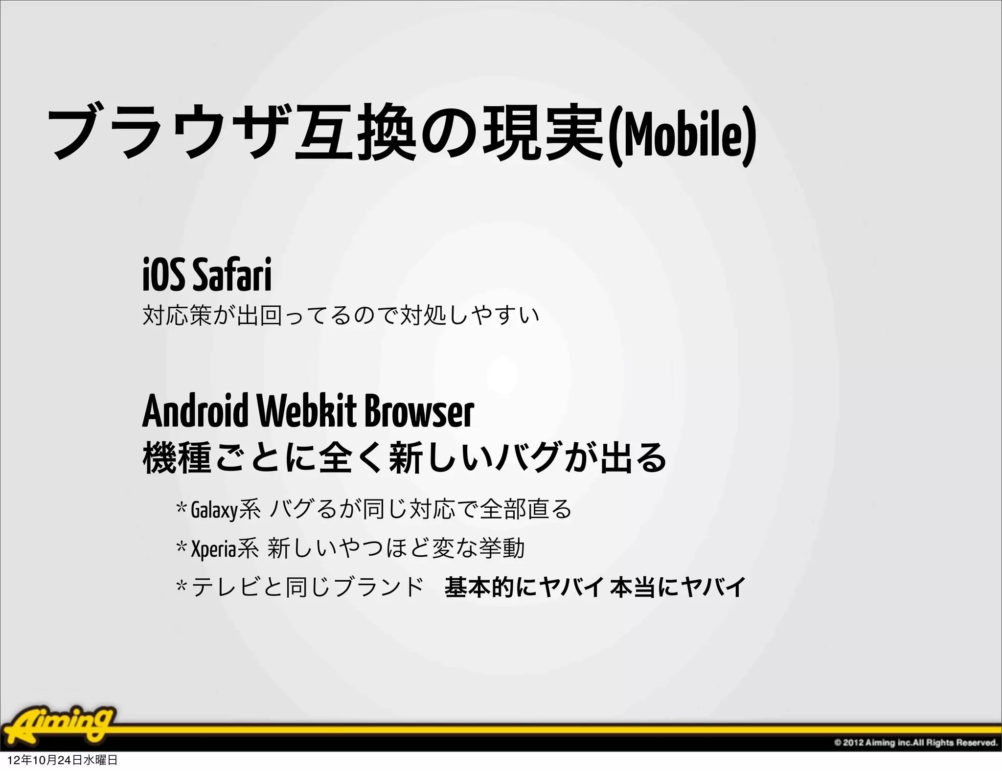 ブラウザ互換の現実(Mobile)

               iOS Safari
               対応策が出回ってるので対処しやすい



               Android Webkit Browser
               機種ごとに全く新しいバグが出る
                 * Galaxy系 バグるが同じ対応で全部直る
                 * Xperia系 新しいやつほど変な挙動
                 * テレビと同じブランド 基本的にヤバイ 本当にヤバイ




12年10月24日水曜日
 