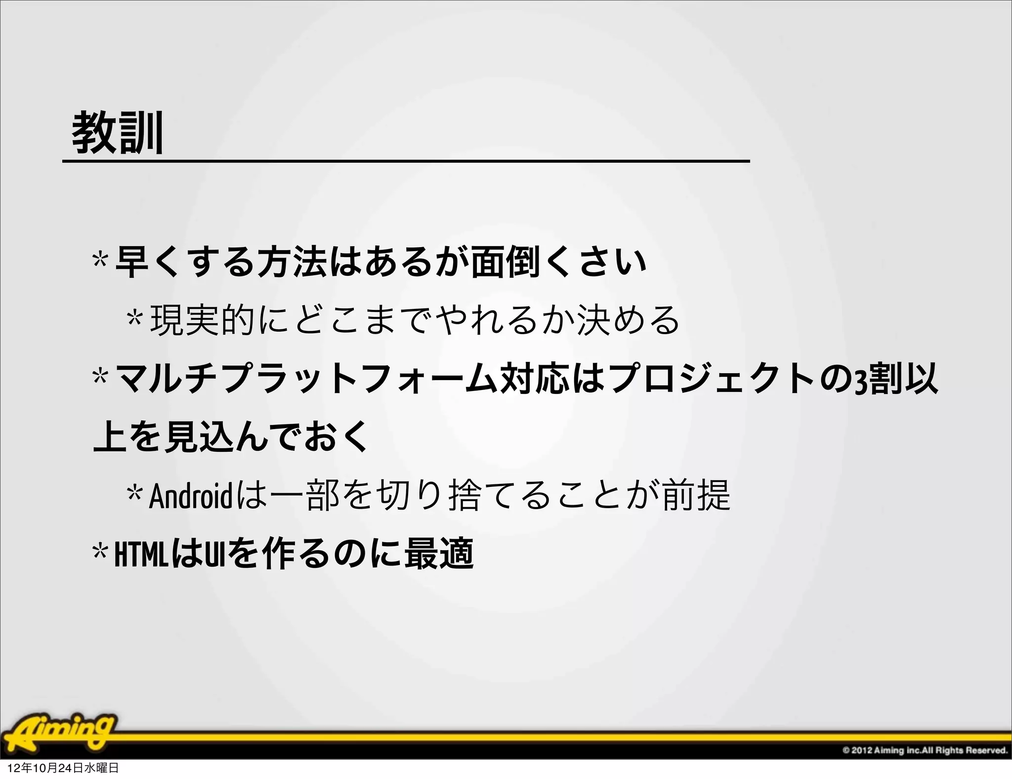 教訓

         * 早くする方法はあるが面倒くさい
               * 現実的にどこまでやれるか決める
         * マルチプラットフォーム対応はプロジェクトの3割以
         上を見込んでおく
               * Androidは一部を切り捨てることが前提
         * HTMLはUIを作るのに最適




12年10月24日水曜日
 