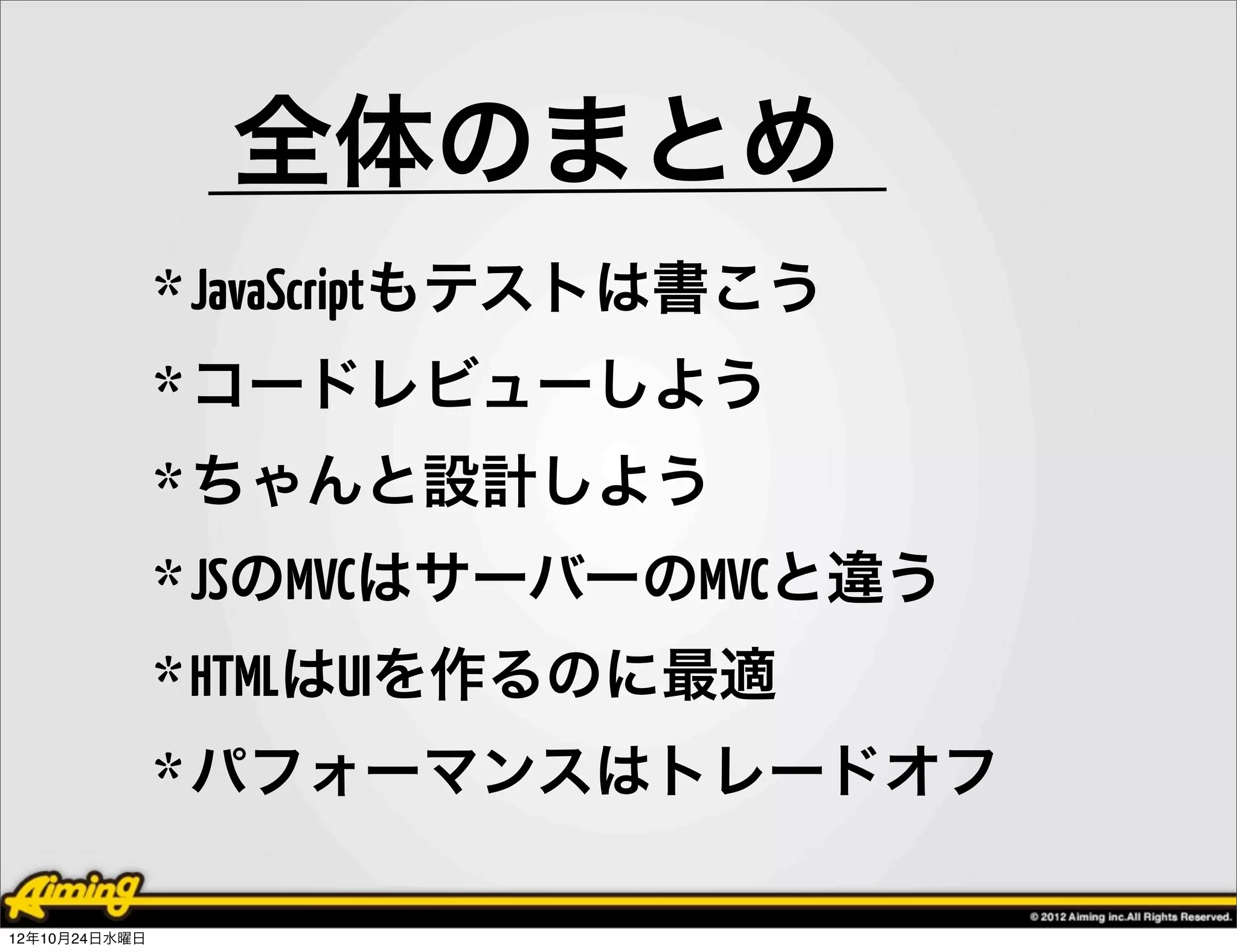 全体のまとめ
               * JavaScriptもテストは書こう
               * コードレビューしよう
               * ちゃんと設計しよう
               * JSのMVCはサーバーのMVCと違う
               * HTMLはUIを作るのに最適
               * パフォーマンスはトレードオフ

12年10月24日水曜日
 
