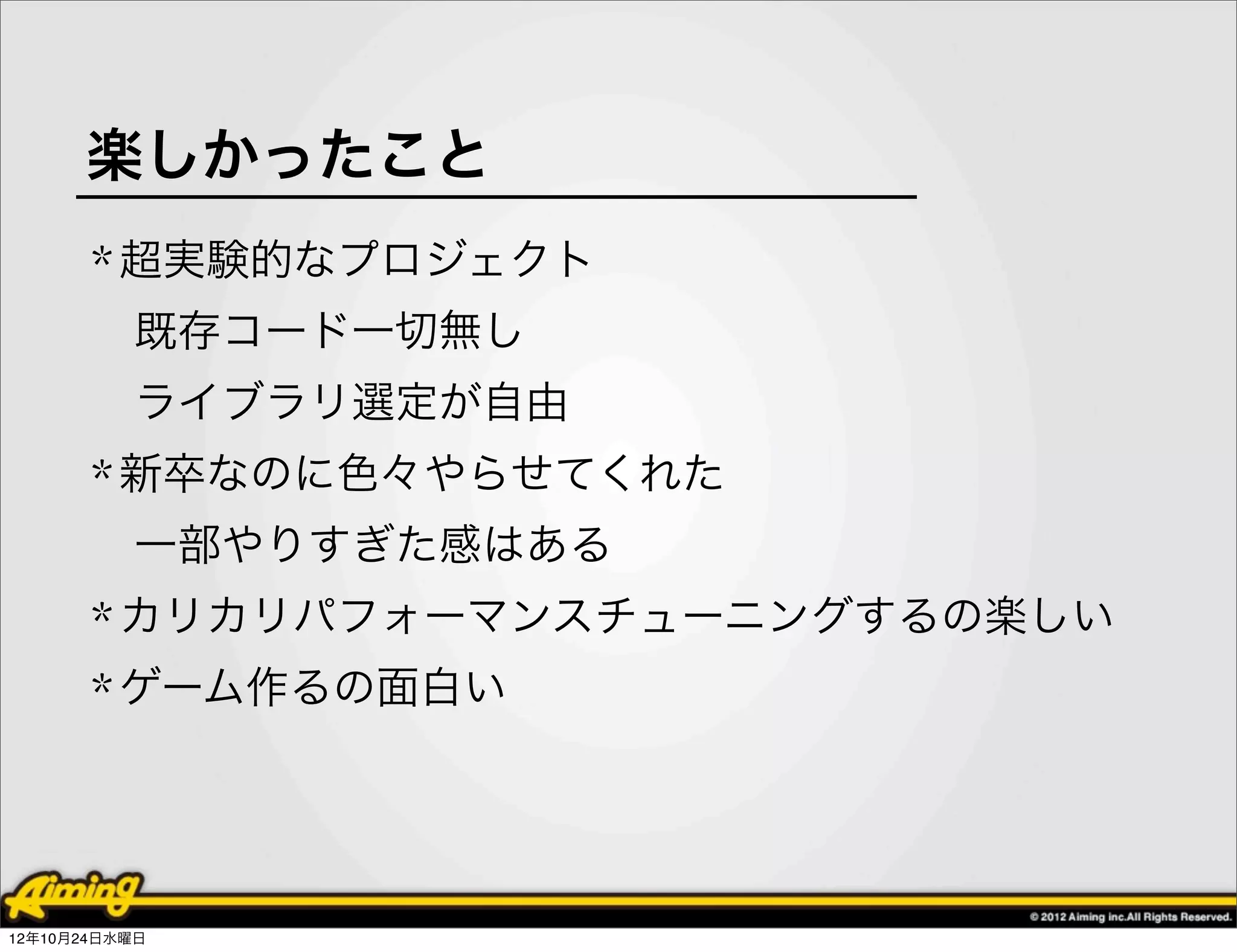 楽しかったこと
       * 超実験的なプロジェクト
          既存コード一切無し
          ライブラリ選定が自由
       * 新卒なのに色々やらせてくれた
          一部やりすぎた感はある
       * カリカリパフォーマンスチューニングするの楽しい
       * ゲーム作るの面白い




12年10月24日水曜日
 
