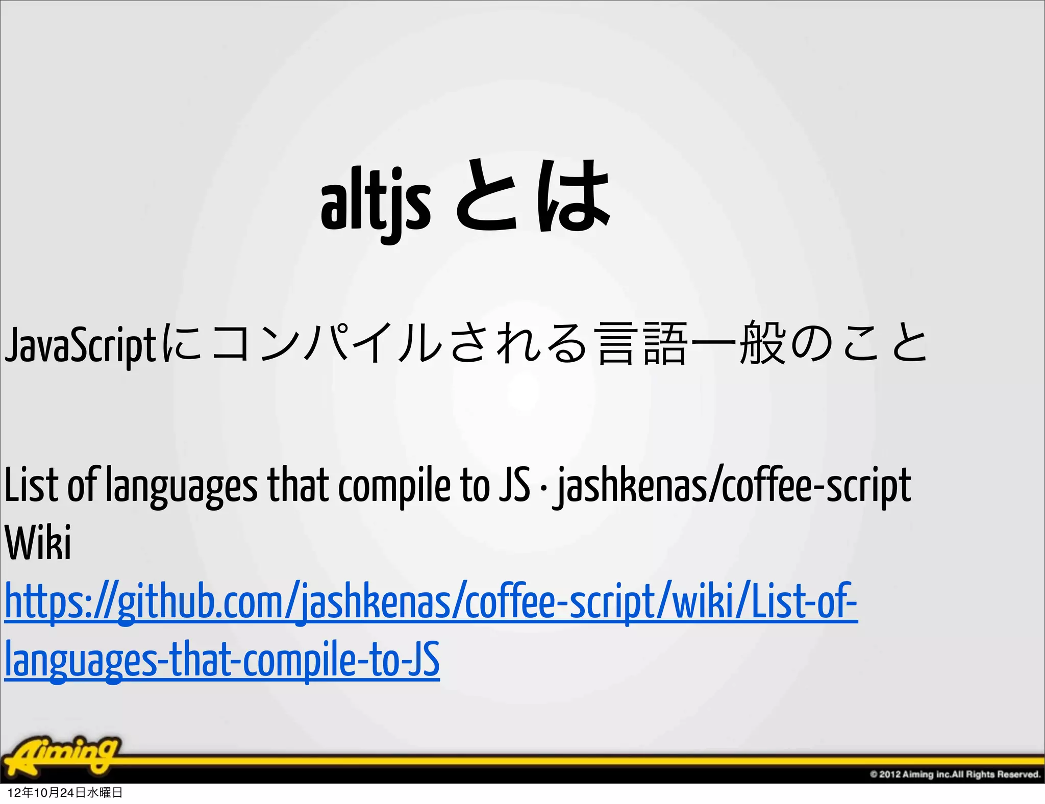 altjs とは
JavaScriptにコンパイルされる言語一般のこと

List of languages that compile to JS · jashkenas/coffee-script
Wiki
https://github.com/jashkenas/coffee-script/wiki/List-of-
languages-that-compile-to-JS

12年10月24日水曜日
 