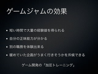 ゲームジャムの効果

短い時間で大量の経験値を得られる

自分の正味能力が分かる

別の職務を体験出来る

暖めていた企画がうまく行きそうかを斥候できる

   ゲーム開発の「加圧トレーニング」
 