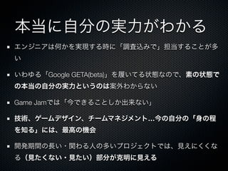 本当に自分の実力がわかる
エンジニアは何かを実現する時に「調査込みで」担当することが多
い

いわゆる「Google GETA(beta)」を履いてる状態なので、素の状態で
の本当の自分の実力というのは案外わからない

Game Jamでは「今できることしか出来ない」

技術、ゲームデザイン、チームマネジメント…今の自分の「身の程
を知る」には、最高の機会

開発期間の長い・関わる人の多いプロジェクトでは、見えにくくな
る（見たくない・見たい）部分が克明に見える
 