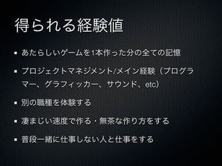 得られる経験値
あたらしいゲームを1本作った分の全ての記憶

プロジェクトマネジメント/メイン経験（プログラ
マー、グラフィッカー、サウンド、etc）

別の職種を体験する

凄まじい速度で作る・無茶な作り方をする

普段一緒に仕事しない人と仕事をする
 