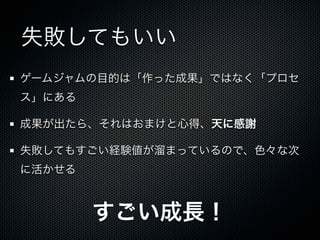 失敗してもいい
ゲームジャムの目的は「作った成果」ではなく「プロセ
ス」にある

成果が出たら、それはおまけと心得、天に感謝

失敗してもすごい経験値が溜まっているので、色々な次
に活かせる



        すごい成長！
 