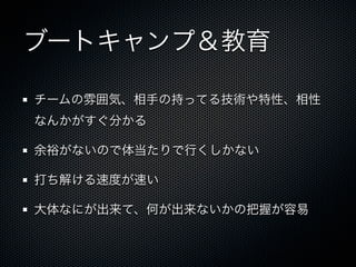 ブートキャンプ＆教育

チームの雰囲気、相手の持ってる技術や特性、相性
なんかがすぐ分かる

余裕がないので体当たりで行くしかない

打ち解ける速度が速い

大体なにが出来て、何が出来ないかの把握が容易
 
