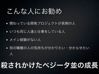 こんな人にお勧め
 関わっている開発プロジェクトが長期の人

 いつも同じ人達と仕事をしている人

 メイン経験がない人

 別の職種の人の気持ちが分かりたい・分からせたい
 人


殺されかけたベジータ並の成長
 