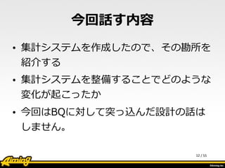 /	
  55
今回話す内容
• 集計システムを作成したので、その勘所を
紹介する  
• 集計システムを整備することでどのような
変化が起こったか  
• 今回はBQに対して突っ込んだ設計の話は
しません。
12
 