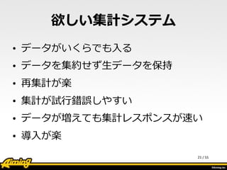 /	
  55
欲しい集計システム
• データがいくらでも⼊入る  
• データを集約せず⽣生データを保持  
• 再集計が楽  
• 集計が試⾏行行錯誤しやすい  
• データが増えても集計レスポンスが速い  
• 導⼊入が楽
21
 