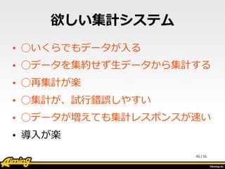 /	
  55
欲しい集計システム
• ◯いくらでもデータが⼊入る  
• ◯データを集約せず⽣生データから集計する  
• ◯再集計が楽  
• ◯集計が、試⾏行行錯誤しやすい  
• ◯データが増えても集計レスポンスが速い  
• 導⼊入が楽
41
 