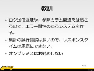 /	
  55
教訓
• ログ送信遅延や、参照カラム間違えは起こ
るので、エラー耐性のあるシステムを作
る。  
• 集計の試⾏行行錯誤は多いので、レスポンスタ
イムは⾺馬⿅鹿鹿にできない。  
• オンプレミスはお勧めしない
44
 