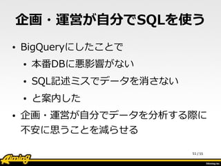 /	
  55
企画・運営が⾃自分でSQLを使う
• BigQueryにしたことで  
• 本番DBに悪影響がない  
• SQL記述ミスでデータを消さない  
• と案内した  
• 企画・運営が⾃自分でデータを分析する際に
不不安に思うことを減らせる
51
 