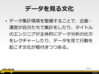 /	
  55
データを⾒見見る⽂文化
• データ集計環境を整備することで、企画・
運営が⾃自分たちで集計をしたり、タイトル
のエンジニアが主体的にデータ分析の仕⽅方
をレクチャーしたり、データを⾒見見て⾏行行動を
起こす⽂文化が根付きつつある。
52
 