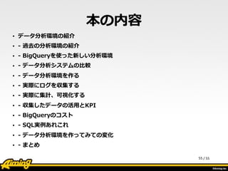 /	
  55
本の内容
• データ分析環境の紹介    
• -‐‑‒  過去の分析環境の紹介  
• -‐‑‒  BigQueryを使った新しい分析環境  
• -‐‑‒  データ分析システムの⽐比較  
• -‐‑‒  データ分析環境を作る  
• -‐‑‒  実際にログを収集する  
• -‐‑‒  実際に集計、可視化する  
• -‐‑‒  収集したデータの活⽤用とKPI  
• -‐‑‒  BigQueryのコスト  
• -‐‑‒  SQL実例例あれこれ  
• -‐‑‒  データ分析環境を作ってみての変化  
• -‐‑‒  まとめ
55
 