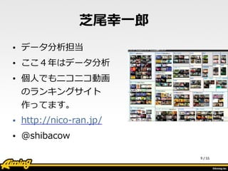 /	
  55
芝尾幸⼀一郎郎
• データ分析担当  
• ここ４年年はデータ分析  
• 個⼈人でもニコニコ動画
のランキングサイト
作ってます。  
• http://nico-‐‑‒ran.jp/  
• @shibacow
9
 