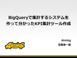 BigQueryで集計するシステムを
作って分かったKPI集計ツール作成
Aiming    
芝尾幸⼀一郎郎
 