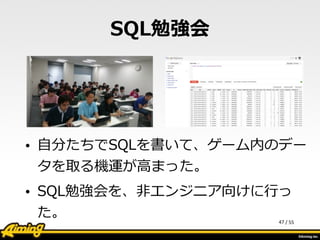 /	
  55
SQL勉強会
• ⾃自分たちでSQLを書いて、ゲーム内のデー
タを取る機運が⾼高まった。  
• SQL勉強会を、⾮非エンジニア向けに⾏行行っ
た。 47
 