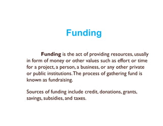 Funding
Funding is the act of providing resources, usually
in form of money or other values such as effort or time
for a project, a person, a business, or any other private
or public institutions.The process of gathering fund is
known as fundraising.
Sources of funding include credit, donations, grants,
savings, subsidies, and taxes.
 