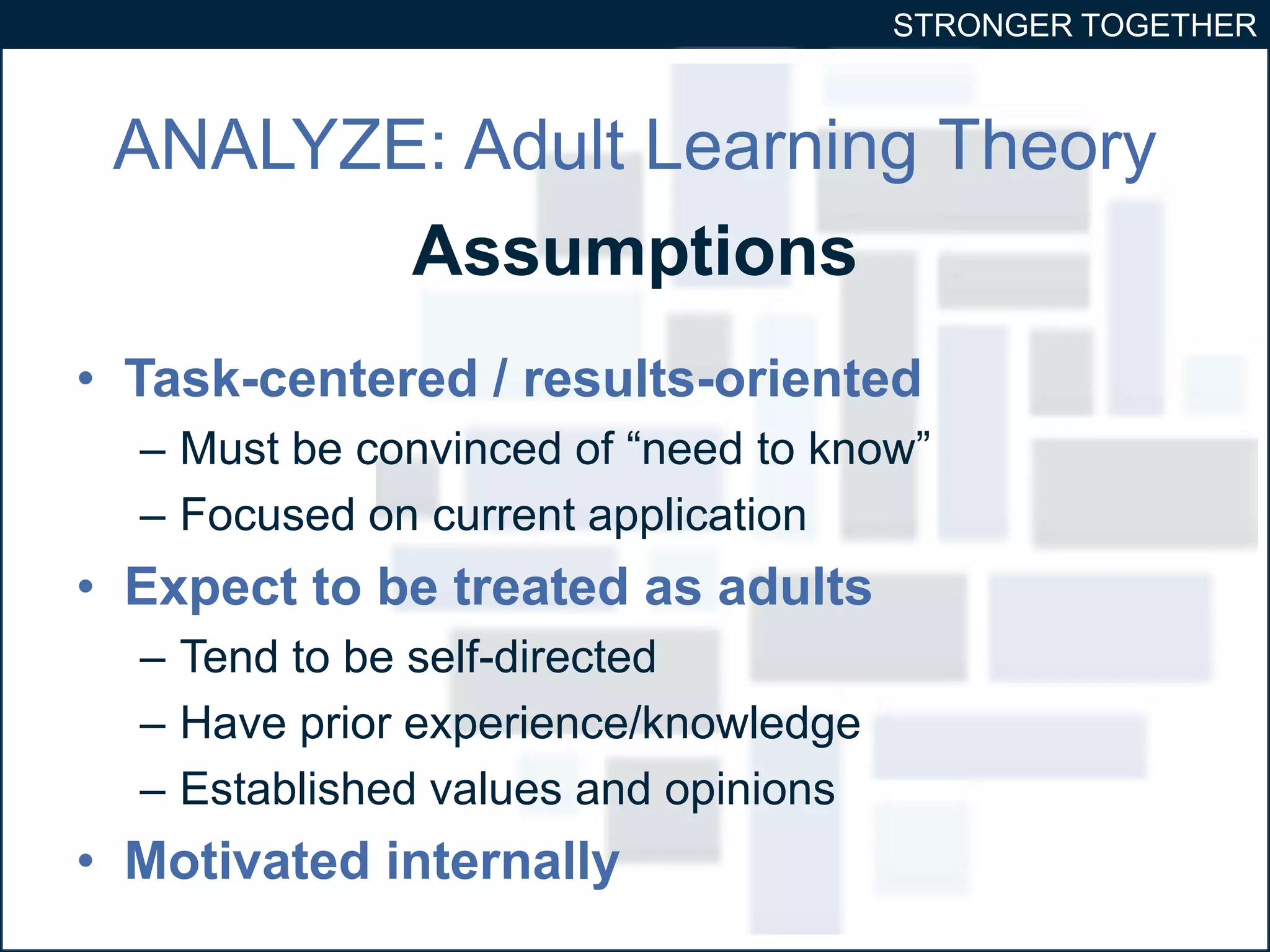 STRONGER TOGETHER 
ANALYZE: Adult Learning Theory 
Assumptions 
• Task-centered / results-oriented 
– Must be convinced of “need to know” 
– Focused on current application 
• Expect to be treated as adults 
– Tend to be self-directed 
– Have prior experience/knowledge 
– Established values and opinions 
• Motivated internally 
 
