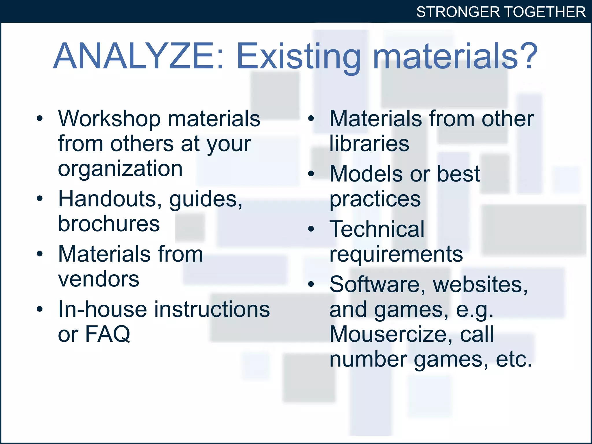 STRONGER TOGETHER 
ANALYZE: Existing materials? 
• Workshop materials 
from others at your 
organization 
• Handouts, guides, 
brochures 
• Materials from 
vendors 
• In-house instructions 
or FAQ 
• Materials from other 
libraries 
• Models or best 
practices 
• Technical 
requirements 
• Software, websites, 
and games, e.g. 
Mousercize, call 
number games, etc. 
 
