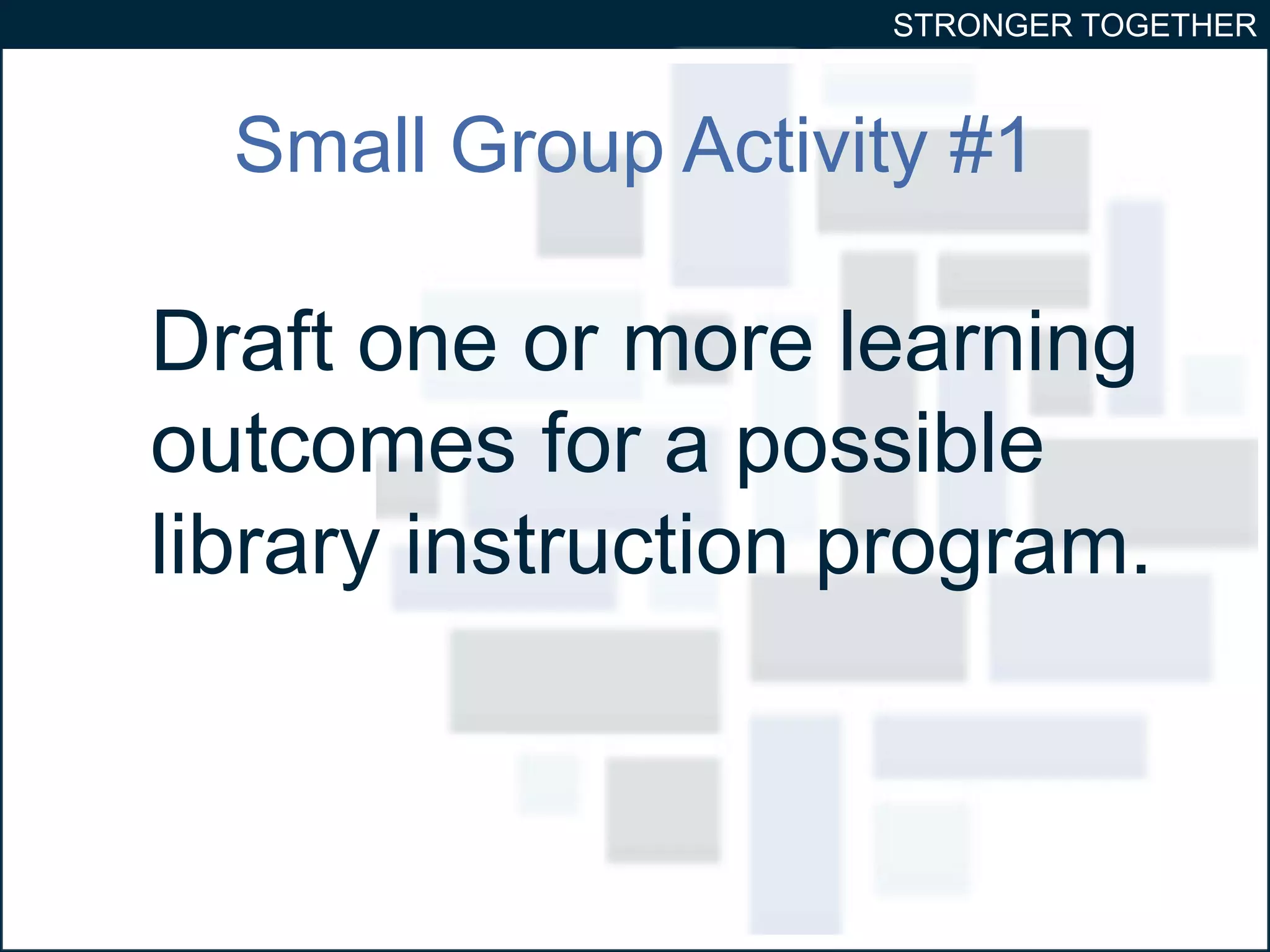 STRONGER TOGETHER 
Small Group Activity #1 
Draft one or more learning 
outcomes for a possible 
library instruction program. 
 
