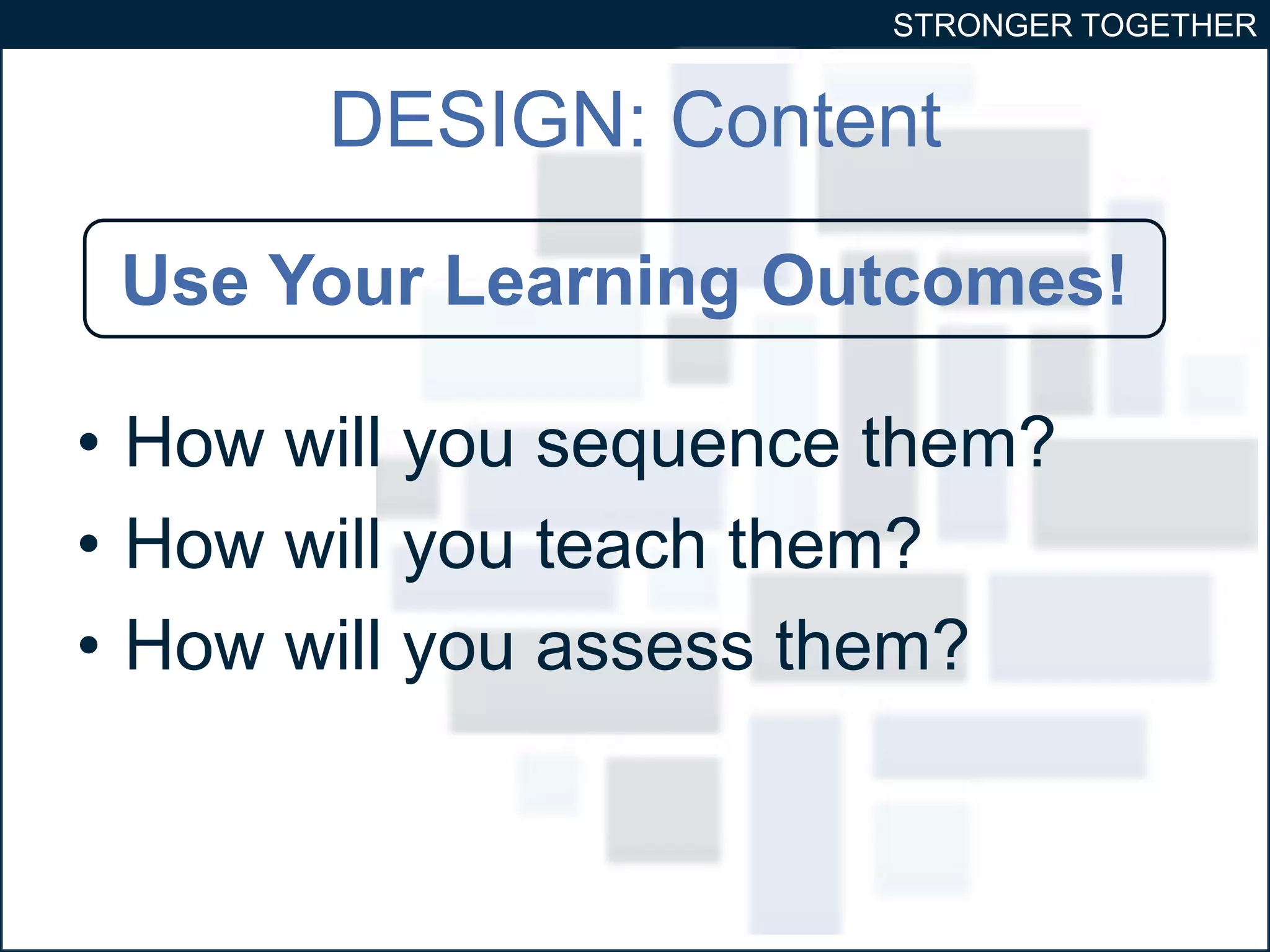 STRONGER TOGETHER 
DESIGN: Content 
Use Your Learning Outcomes! 
• How will you sequence them? 
• How will you teach them? 
• How will you assess them? 
 