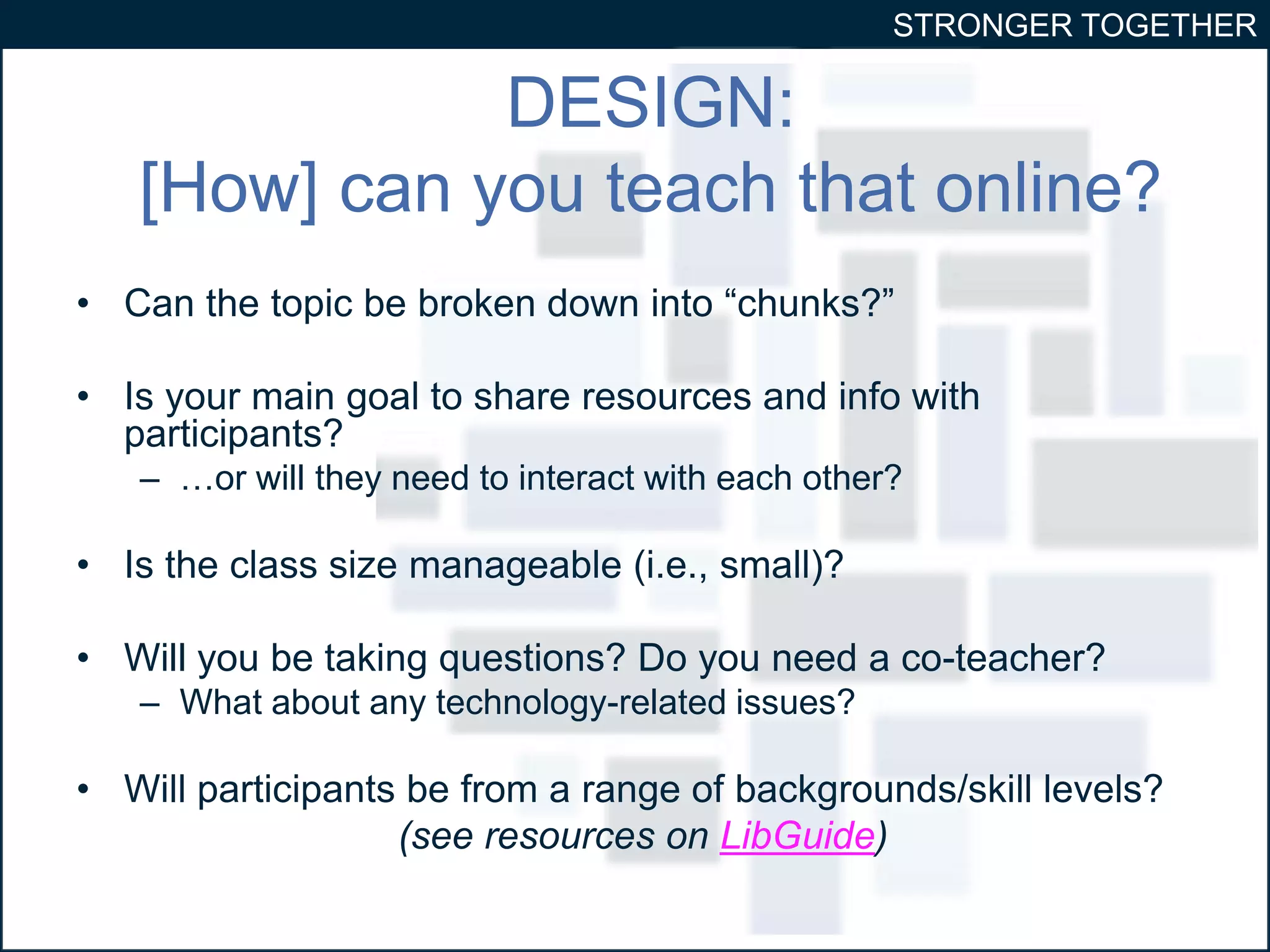 STRONGER TOGETHER 
DESIGN: 
[How] can you teach that online? 
• Can the topic be broken down into “chunks?” 
• Is your main goal to share resources and info with 
participants? 
– …or will they need to interact with each other? 
• Is the class size manageable (i.e., small)? 
• Will you be taking questions? Do you need a co-teacher? 
– What about any technology-related issues? 
• Will participants be from a range of backgrounds/skill levels? 
(see resources on LibGuide) 
 