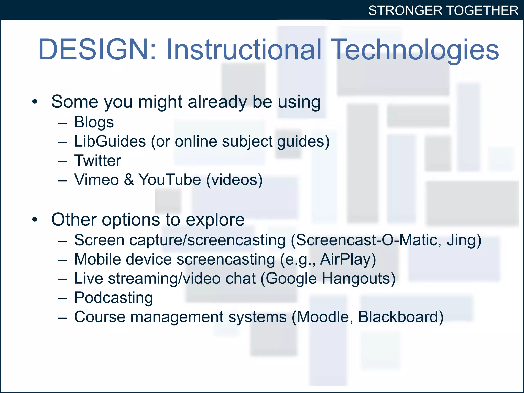 STRONGER TOGETHER 
DESIGN: Instructional Technologies 
• Some you might already be using 
– Blogs 
– LibGuides (or online subject guides) 
– Twitter 
– Vimeo & YouTube (videos) 
• Other options to explore 
– Screen capture/screencasting (Screencast-O-Matic, Jing) 
– Mobile device screencasting (e.g., AirPlay) 
– Live streaming/video chat (Google Hangouts) 
– Podcasting 
– Course management systems (Moodle, Blackboard) 
 