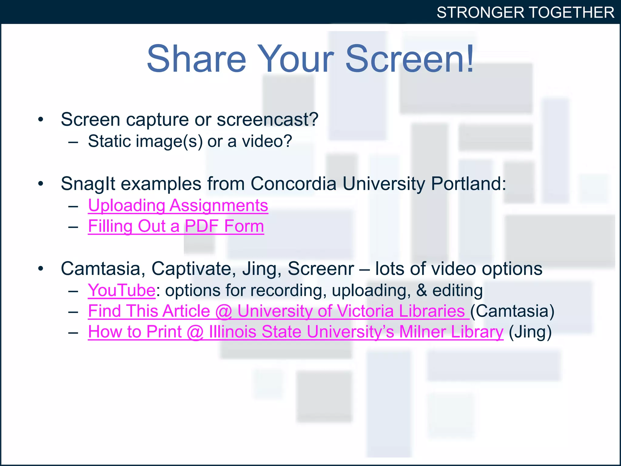 STRONGER TOGETHER 
Share Your Screen! 
• Screen capture or screencast? 
– Static image(s) or a video? 
• SnagIt examples from Concordia University Portland: 
– Uploading Assignments 
– Filling Out a PDF Form 
• Camtasia, Captivate, Jing, Screenr – lots of video options 
– YouTube: options for recording, uploading, & editing 
– Find This Article @ University of Victoria Libraries (Camtasia) 
– How to Print @ Illinois State University’s Milner Library (Jing) 
 