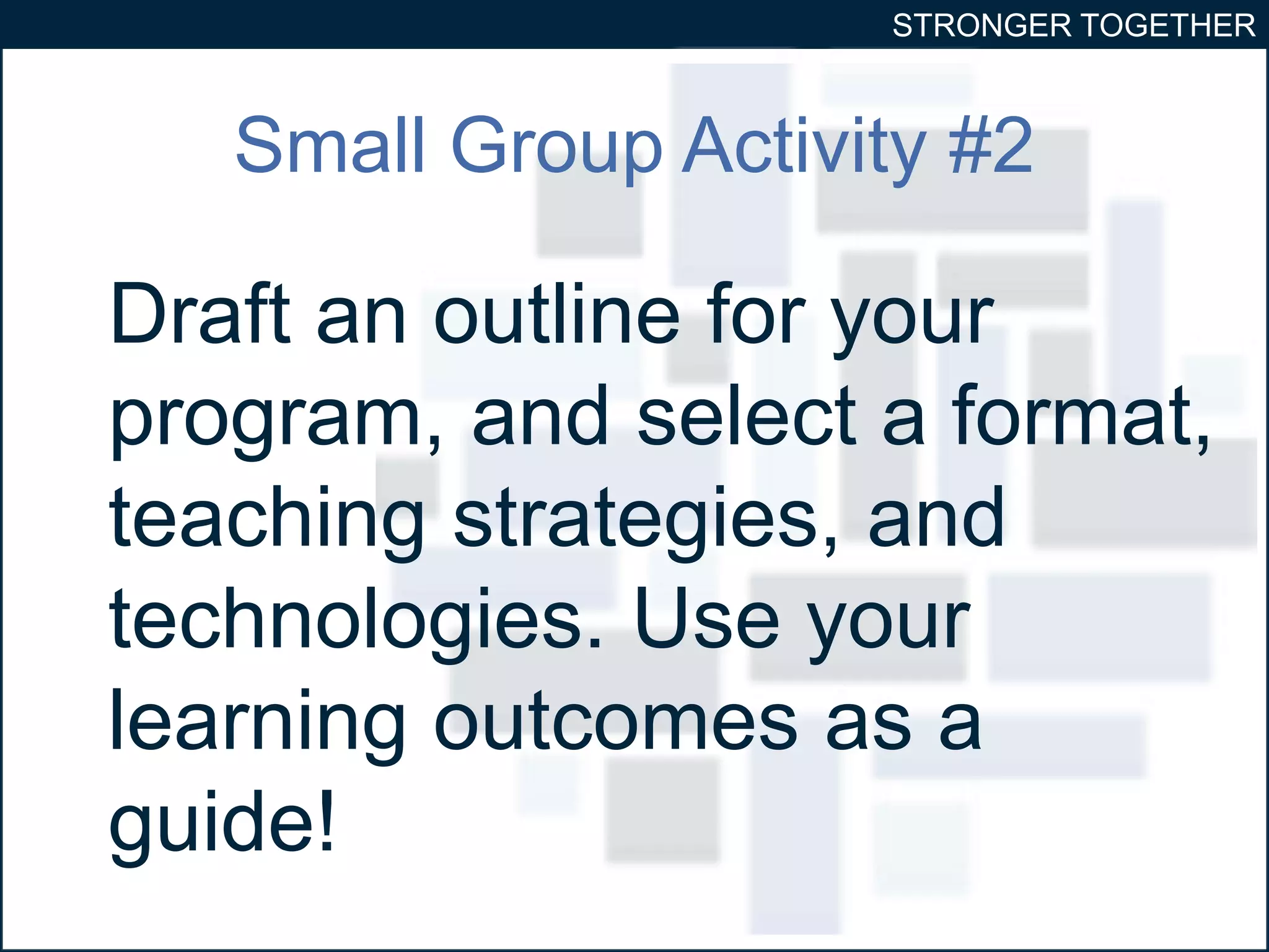 STRONGER TOGETHER 
Small Group Activity #2 
Draft an outline for your 
program, and select a format, 
teaching strategies, and 
technologies. Use your 
learning outcomes as a 
guide! 
 