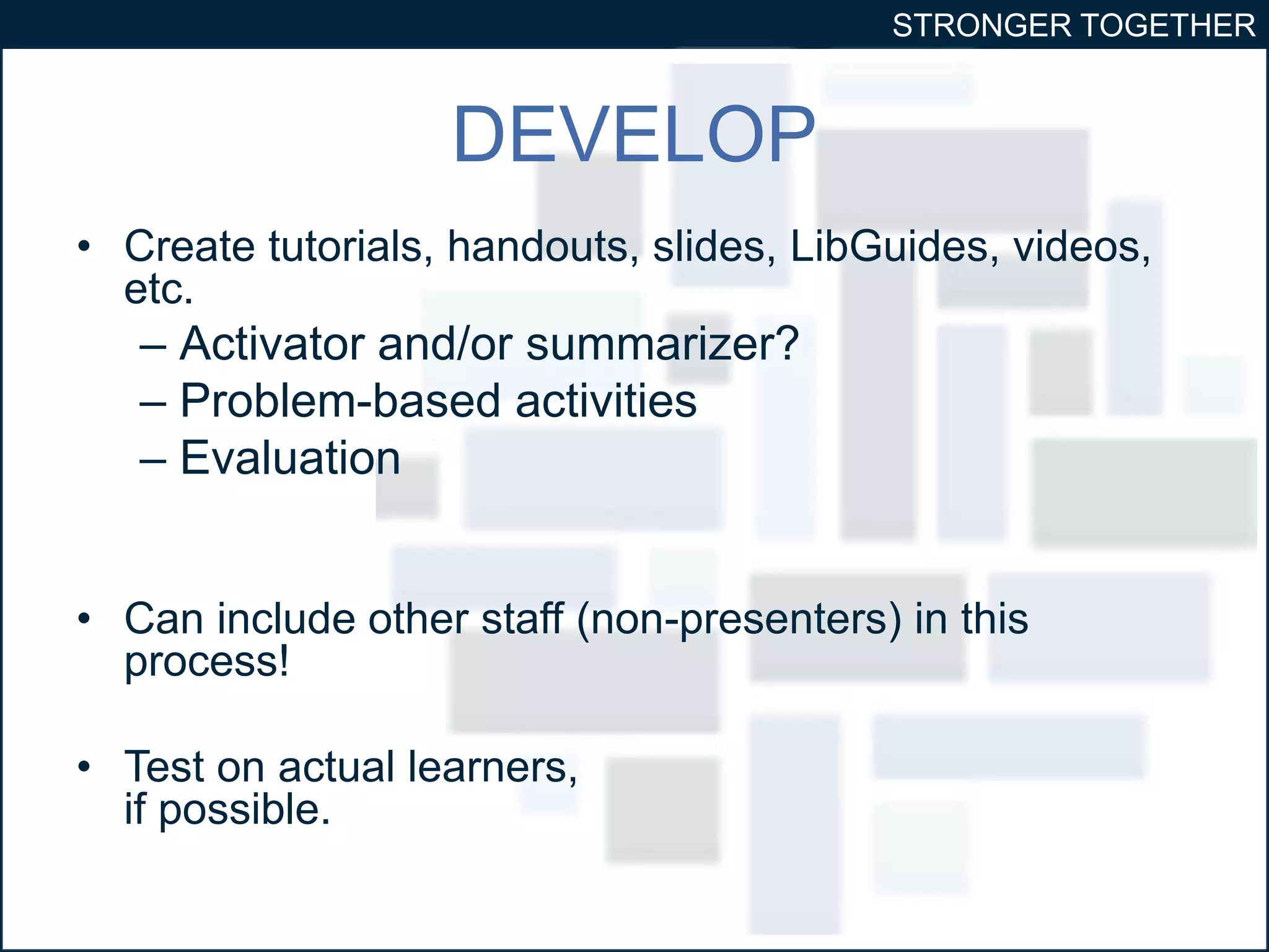 STRONGER TOGETHER 
DEVELOP 
• Create tutorials, handouts, slides, LibGuides, videos, 
etc. 
– Activator and/or summarizer? 
– Problem-based activities 
– Evaluation 
• Can include other staff (non-presenters) in this 
process! 
• Test on actual learners, 
if possible. 
 