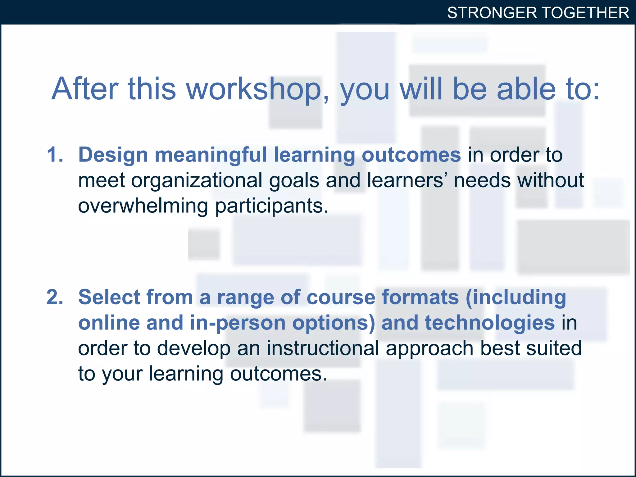 STRONGER TOGETHER 
After this workshop, you will be able to: 
1. Design meaningful learning outcomes in order to 
meet organizational goals and learners’ needs without 
overwhelming participants. 
2. Select from a range of course formats (including 
online and in-person options) and technologies in 
order to develop an instructional approach best suited 
to your learning outcomes. 
 