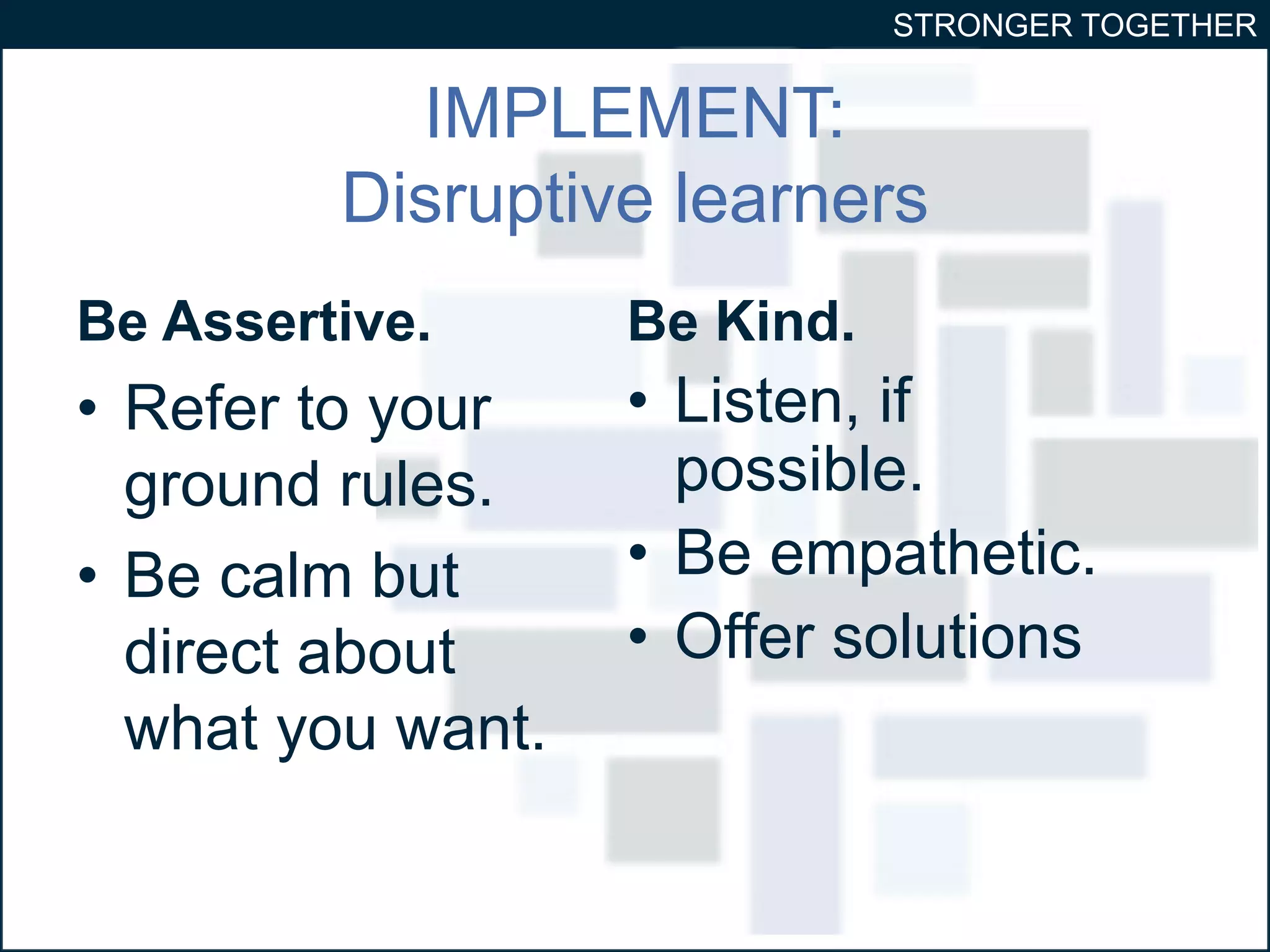 STRONGER TOGETHER 
IMPLEMENT: 
Disruptive learners 
Be Assertive. 
• Refer to your 
ground rules. 
• Be calm but 
direct about 
what you want. 
Be Kind. 
• Listen, if 
possible. 
• Be empathetic. 
• Offer solutions 
 