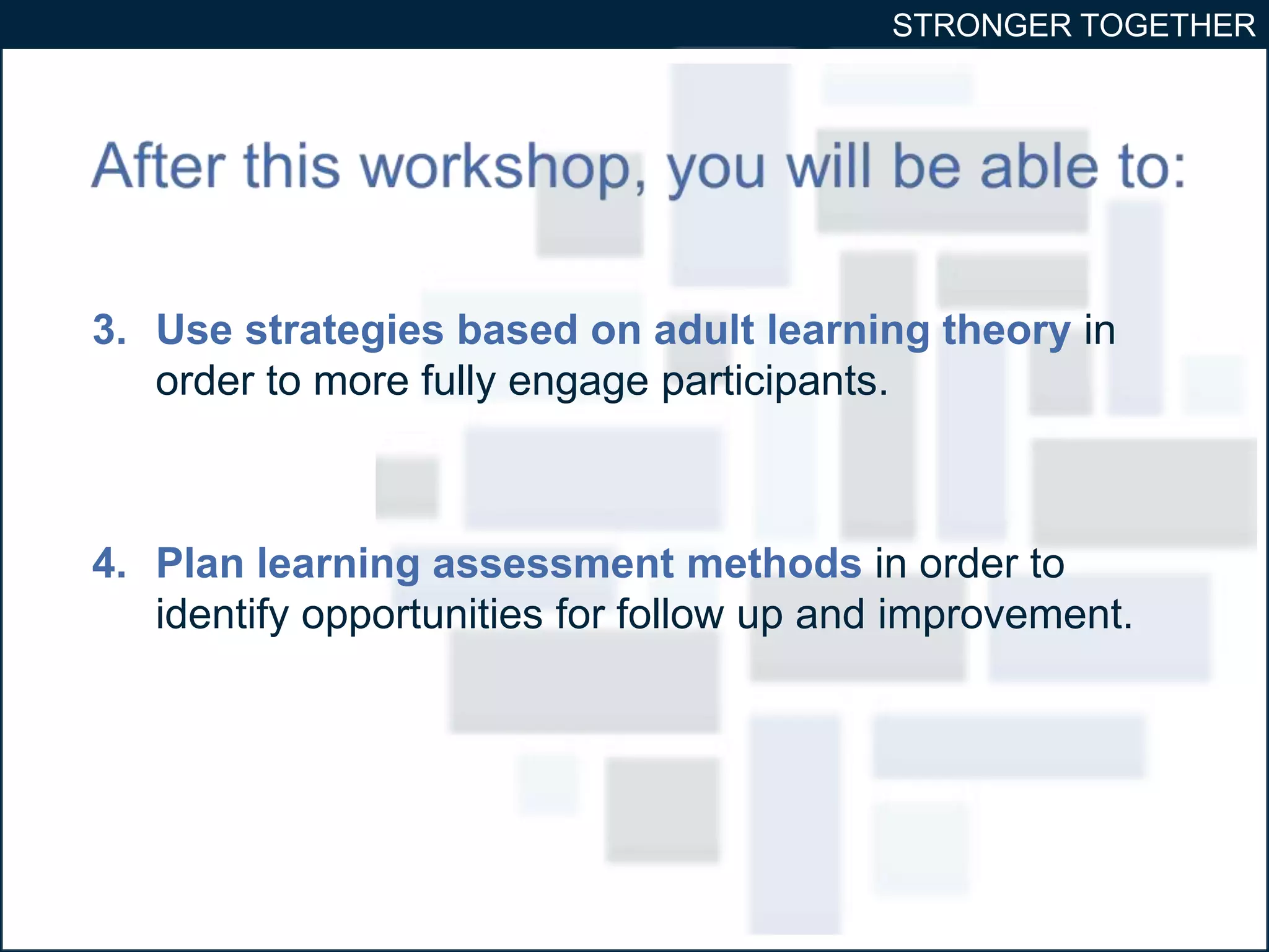 STRONGER TOGETHER 
3. Use strategies based on adult learning theory in 
order to more fully engage participants. 
4. Plan learning assessment methods in order to 
identify opportunities for follow up and improvement. 
 
