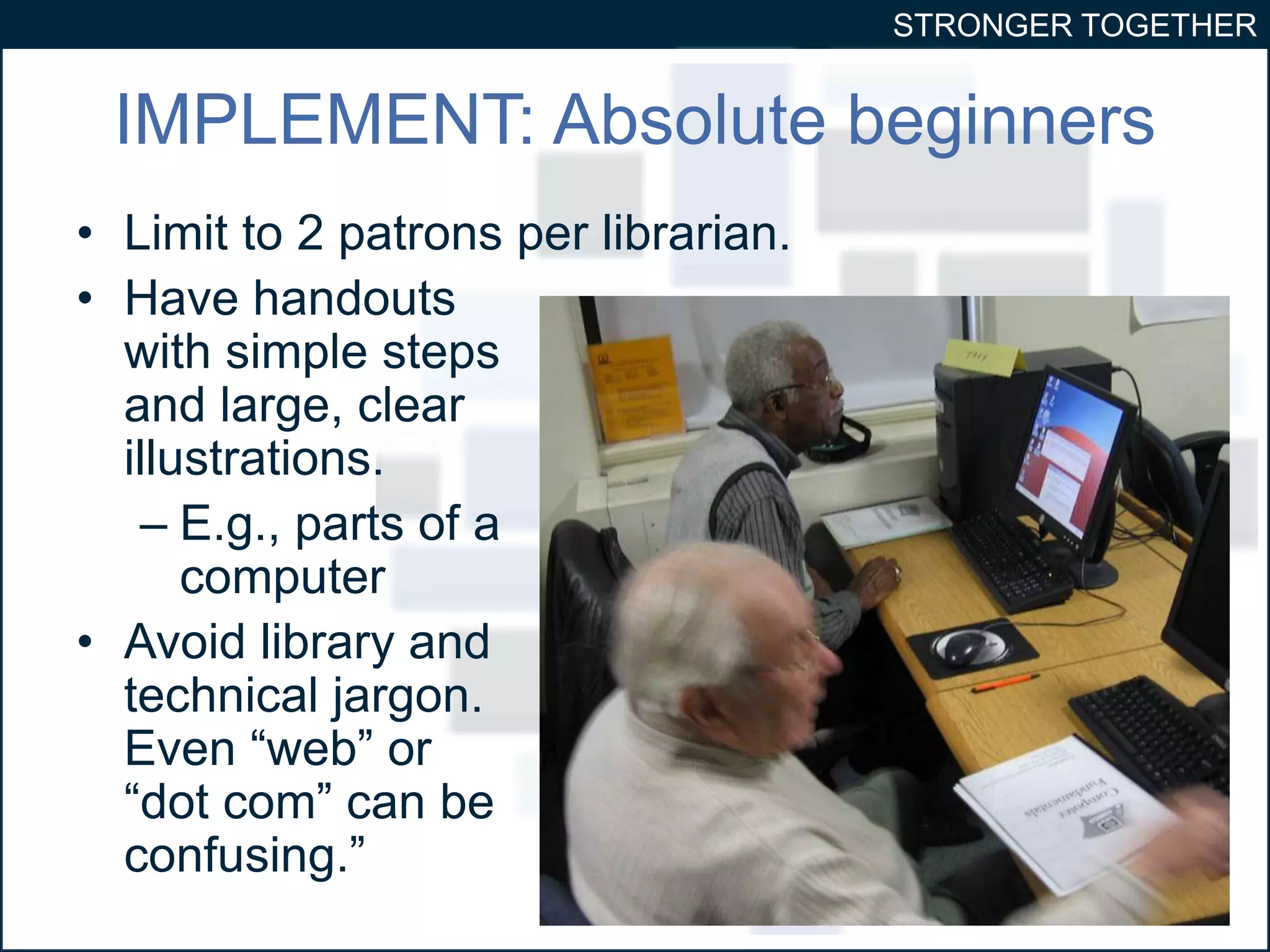STRONGER TOGETHER 
IMPLEMENT: Absolute beginners 
• Limit to 2 patrons per librarian. 
• Have handouts 
with simple steps 
and large, clear 
illustrations. 
– E.g., parts of a 
computer 
• Avoid library and 
technical jargon. 
Even “web” or 
“dot com” can be 
confusing.” 
 
