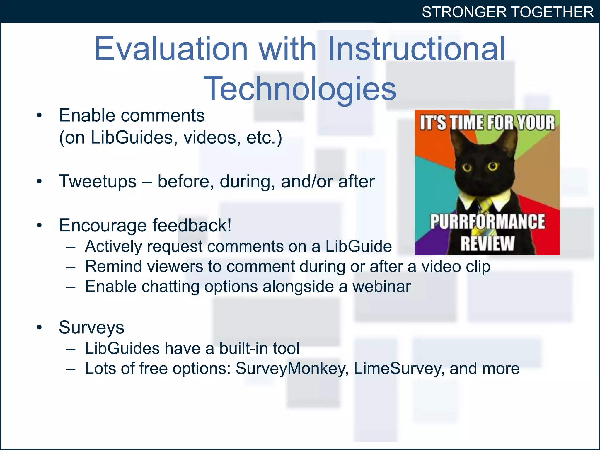 STRONGER TOGETHER 
Evaluation with Instructional 
Technologies 
• Enable comments 
(on LibGuides, videos, etc.) 
• Tweetups – before, during, and/or after 
• Encourage feedback! 
– Actively request comments on a LibGuide 
– Remind viewers to comment during or after a video clip 
– Enable chatting options alongside a webinar 
• Surveys 
– LibGuides have a built-in tool 
– Lots of free options: SurveyMonkey, LimeSurvey, and more 
 