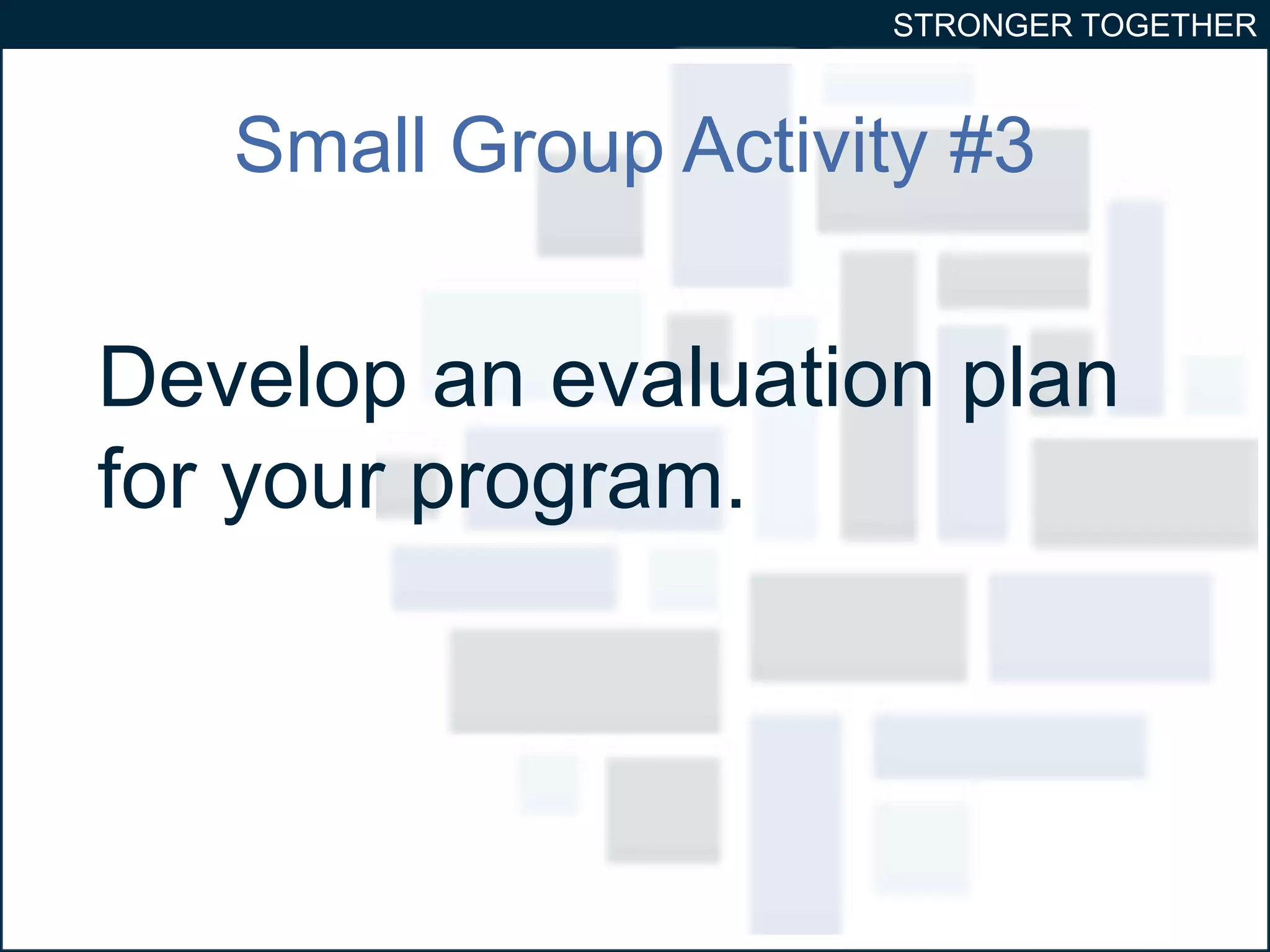 STRONGER TOGETHER 
Small Group Activity #3 
Develop an evaluation plan 
for your program. 
 