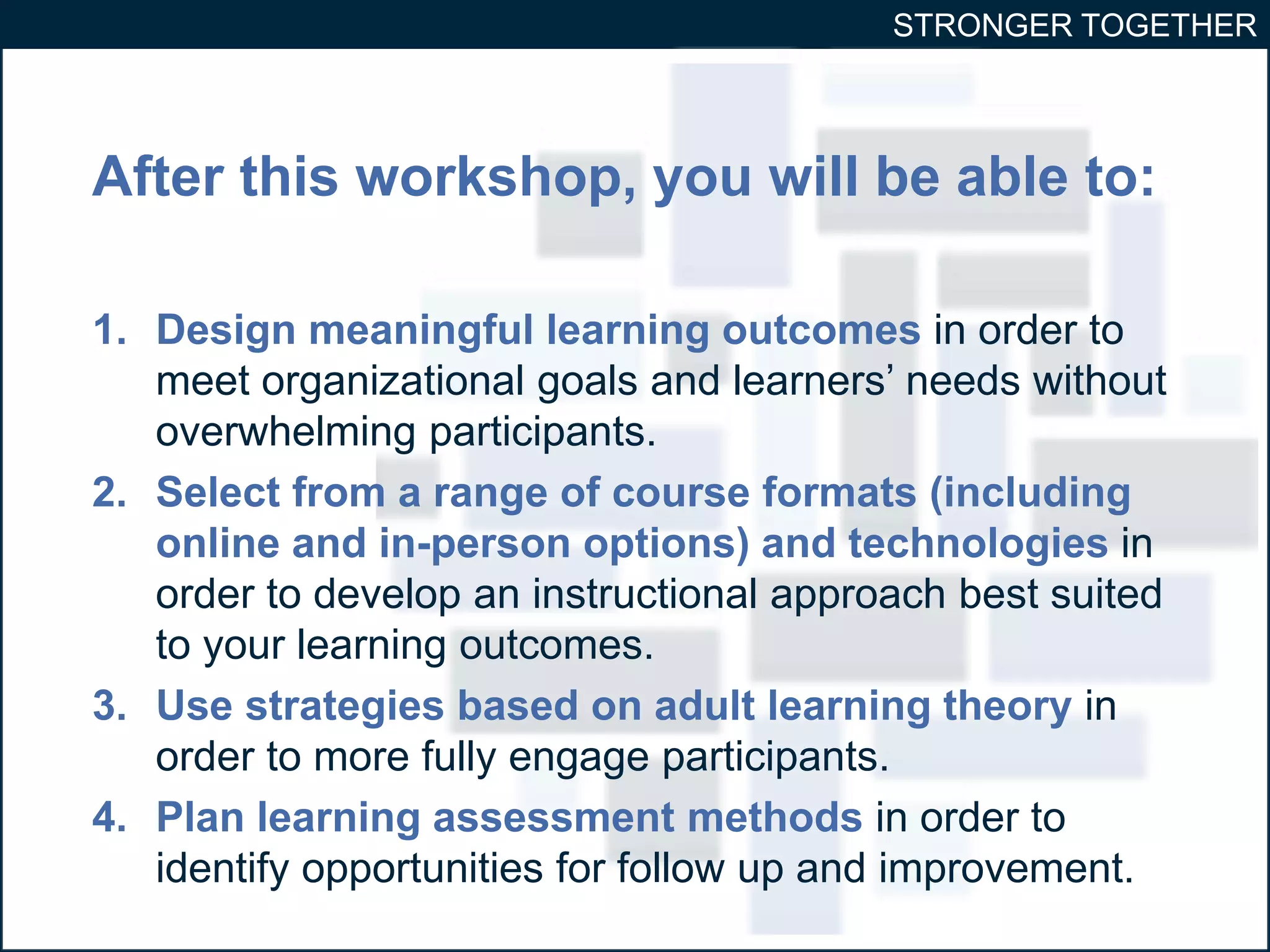 STRONGER TOGETHER 
After this workshop, you will be able to: 
1. Design meaningful learning outcomes in order to 
meet organizational goals and learners’ needs without 
overwhelming participants. 
2. Select from a range of course formats (including 
online and in-person options) and technologies in 
order to develop an instructional approach best suited 
to your learning outcomes. 
3. Use strategies based on adult learning theory in 
order to more fully engage participants. 
4. Plan learning assessment methods in order to 
identify opportunities for follow up and improvement. 
 