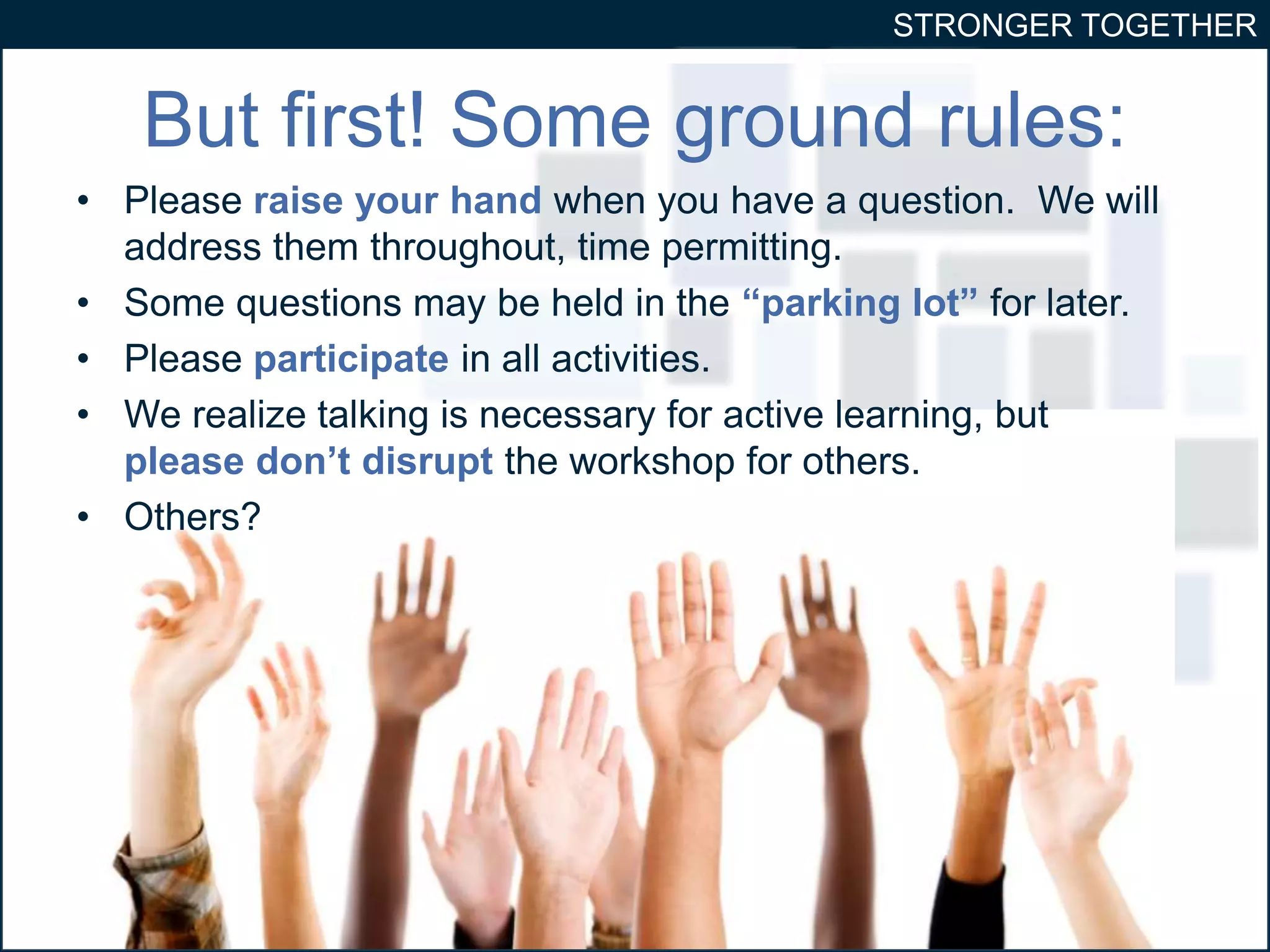 STRONGER TOGETHER 
But first! Some ground rules: 
• Please raise your hand when you have a question. We will 
address them throughout, time permitting. 
• Some questions may be held in the “parking lot” for later. 
• Please participate in all activities. 
• We realize talking is necessary for active learning, but 
please don’t disrupt the workshop for others. 
• Others? 
 