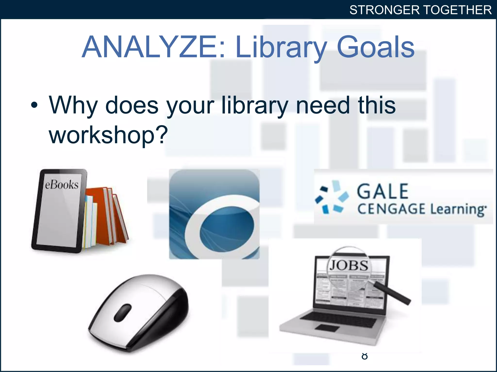 STRONGER TOGETHER 
ANALYZE: Library Goals 
• Why does your library need this 
workshop? 
8 
 