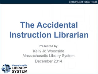 STRONGER TOGETHER 
The Accidental 
Instruction Librarian 
Presented by: 
Kelly Jo Woodside 
Massachusetts Library System 
December 2014 
 
