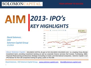 YOUR GATEWAY TO SUCCESS
YOUR GATEWAY TO SUCCESS

2013- IPO’s
KEY HIGHLIGHTS
David Solomon,
CEO
Solomon Capital Group
1/1/2014

About Solomon Capital :

SOLOMON CAPITAL [A part of DS SOLOMON HOLDINGS Ltd.] is a leading Cross Border

Investment bank, providing investment banking as well as corporate finance services that include; Fundraising, M&A,
Financial Restructuring and Business Strategic Consulting to Israeli, and International companies.​. Solomon Capital is an
IPO Adviser for Non-UK companies looking for going public on the AIM.

David Solomon, CEO Solomon Capital Group, :www.solomon-capital.com
1

David@solomon-capital.com

 