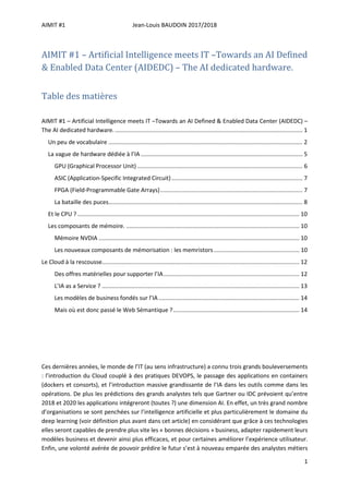 AIMIT #1 Jean-Louis BAUDOIN 2017/2018
1
AIMIT #1 – Artificial Intelligence meets IT –Towards an AI Defined
& Enabled Data Center (AIDEDC) – The AI dedicated hardware.
Table des matières
AIMIT #1 – Artificial Intelligence meets IT –Towards an AI Defined & Enabled Data Center (AIDEDC) –
The AI dedicated hardware..................................................................................................................... 1
Un peu de vocabulaire ........................................................................................................................ 2
La vague de hardware dédiée à l’IA .................................................................................................... 5
GPU (Graphical Processor Unit) ...................................................................................................... 6
ASIC (Application-Specific Integrated Circuit)................................................................................. 7
FPGA (Field-Programmable Gate Arrays)........................................................................................ 7
La bataille des puces........................................................................................................................ 8
Et le CPU ? ......................................................................................................................................... 10
Les composants de mémoire. ........................................................................................................... 10
Mémoire NVDIA ............................................................................................................................ 10
Les nouveaux composants de mémorisation : les memristors..................................................... 10
Le Cloud à la rescousse.......................................................................................................................... 12
Des offres matérielles pour supporter l’IA.................................................................................... 12
L’IA as a Service ? .......................................................................................................................... 13
Les modèles de business fondés sur l’IA....................................................................................... 14
Mais où est donc passé le Web Sémantique ?.............................................................................. 14
Ces dernières années, le monde de l’IT (au sens infrastructure) a connu trois grands bouleversements
: l’introduction du Cloud couplé à des pratiques DEVOPS, le passage des applications en containers
(dockers et consorts), et l’introduction massive grandissante de l’IA dans les outils comme dans les
opérations. De plus les prédictions des grands analystes tels que Gartner ou IDC prévoient qu’entre
2018 et 2020 les applications intégreront (toutes ?) une dimension AI. En effet, un très grand nombre
d’organisations se sont penchées sur l’intelligence artificielle et plus particulièrement le domaine du
deep learning (voir définition plus avant dans cet article) en considérant que grâce à ces technologies
elles seront capables de prendre plus vite les « bonnes décisions » business, adapter rapidement leurs
modèles business et devenir ainsi plus efficaces, et pour certaines améliorer l’expérience utilisateur.
Enfin, une volonté avérée de pouvoir prédire le futur s’est à nouveau emparée des analystes métiers
 